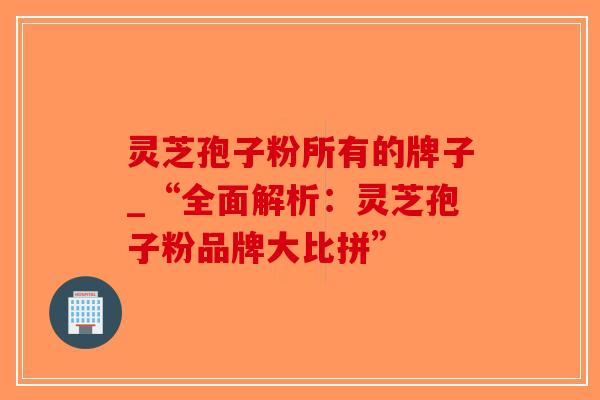 灵芝孢子粉所有的牌子_“全面解析：灵芝孢子粉品牌大比拼”