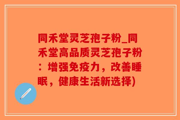 同禾堂灵芝孢子粉_同禾堂高品质灵芝孢子粉：增强免疫力，改善，健康生活新选择)