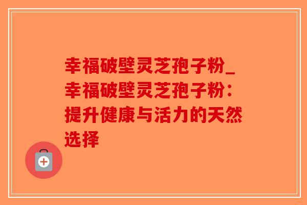 幸福破壁灵芝孢子粉_幸福破壁灵芝孢子粉：提升健康与活力的天然选择