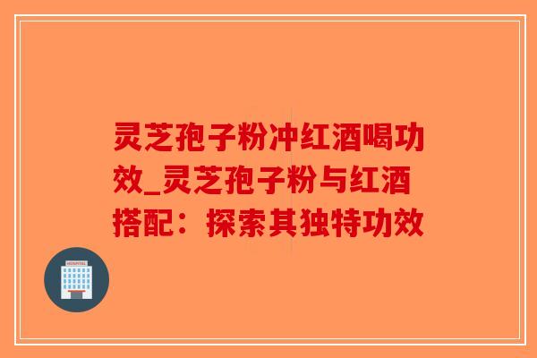 灵芝孢子粉冲红酒喝功效_灵芝孢子粉与红酒搭配：探索其独特功效