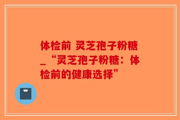 体检前 灵芝孢子粉糖_“灵芝孢子粉糖：体检前的健康选择”