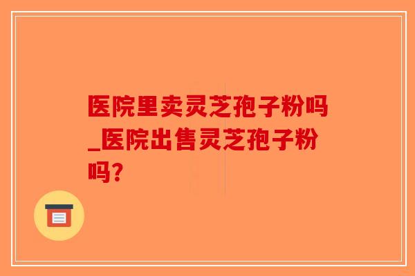 医院里卖灵芝孢子粉吗_医院出售灵芝孢子粉吗？