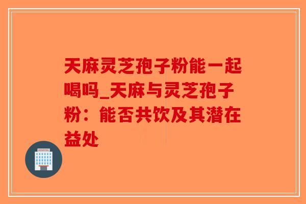 天麻灵芝孢子粉能一起喝吗_天麻与灵芝孢子粉：能否共饮及其潜在益处