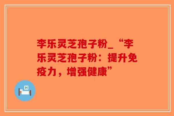 李乐灵芝孢子粉_“李乐灵芝孢子粉：提升免疫力，增强健康”