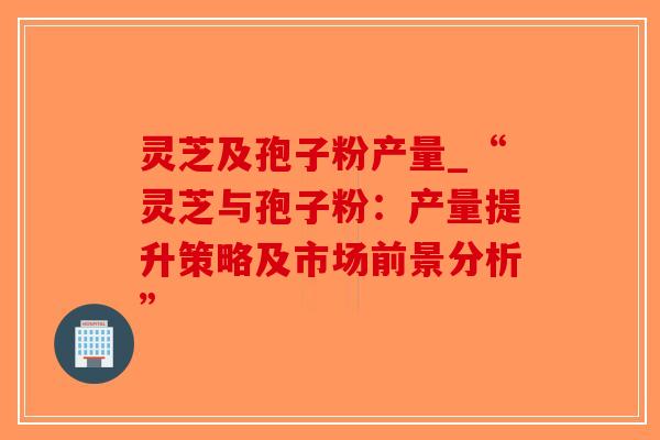 灵芝及孢子粉产量_“灵芝与孢子粉：产量提升策略及市场前景分析”