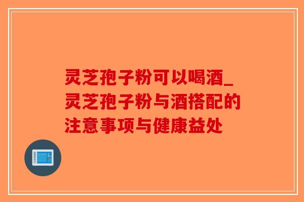 灵芝孢子粉可以喝酒_灵芝孢子粉与酒搭配的注意事项与健康益处