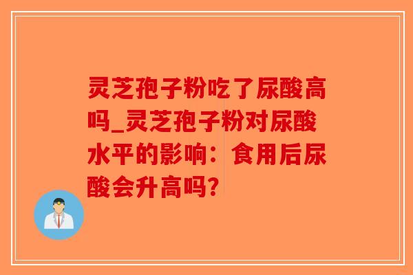 灵芝孢子粉吃了尿酸高吗_灵芝孢子粉对尿酸水平的影响：食用后尿酸会升高吗？