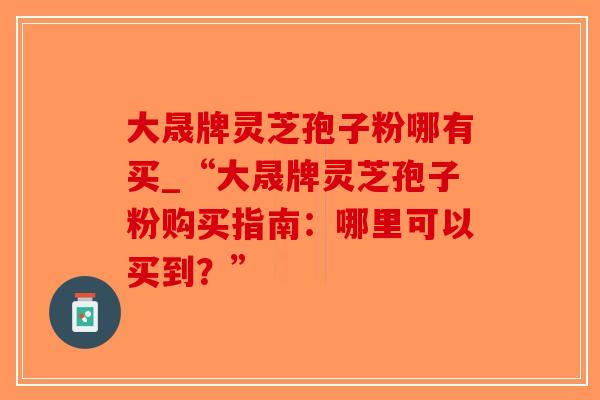 大晟牌灵芝孢子粉哪有买_“大晟牌灵芝孢子粉购买指南：哪里可以买到？”