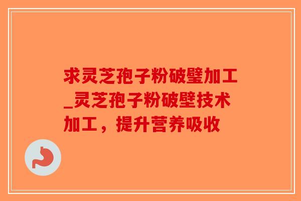 求灵芝孢子粉破璧加工_灵芝孢子粉破壁技术加工，提升营养吸收