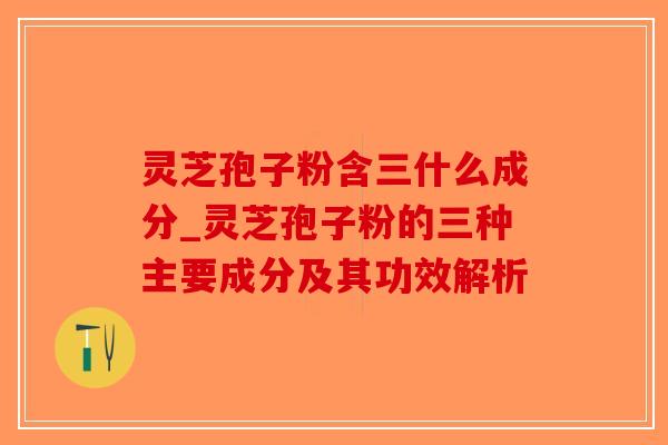 灵芝孢子粉含三什么成分_灵芝孢子粉的三种主要成分及其功效解析