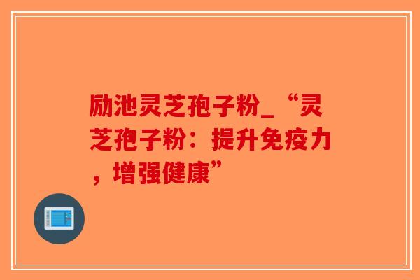 励池灵芝孢子粉_“灵芝孢子粉：提升免疫力，增强健康”