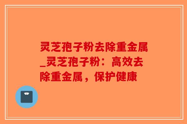 灵芝孢子粉去除重金属_灵芝孢子粉：高效去除重金属，保护健康