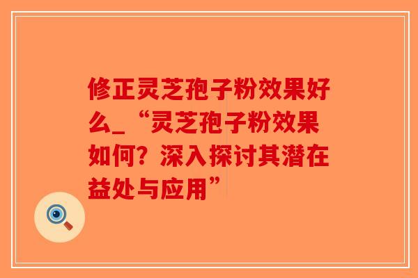 修正灵芝孢子粉效果好么_“灵芝孢子粉效果如何？深入探讨其潜在益处与应用”
