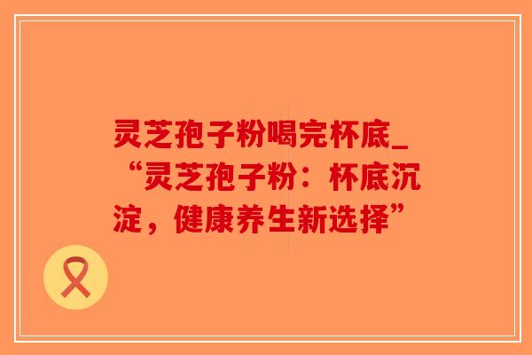 灵芝孢子粉喝完杯底_“灵芝孢子粉：杯底沉淀，健康养生新选择”