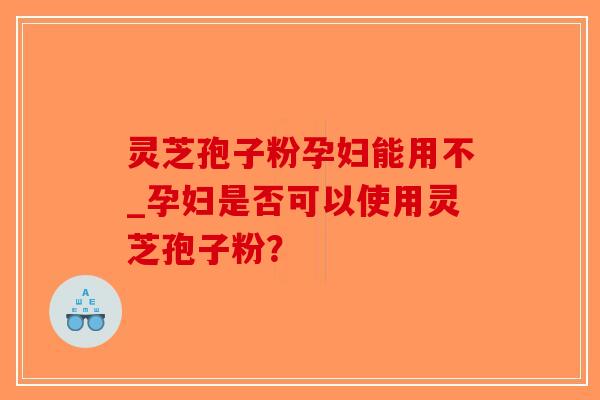 灵芝孢子粉孕妇能用不_孕妇是否可以使用灵芝孢子粉？