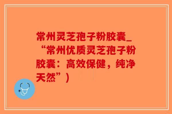 常州灵芝孢子粉胶囊_“常州优质灵芝孢子粉胶囊：高效保健，纯净天然”)