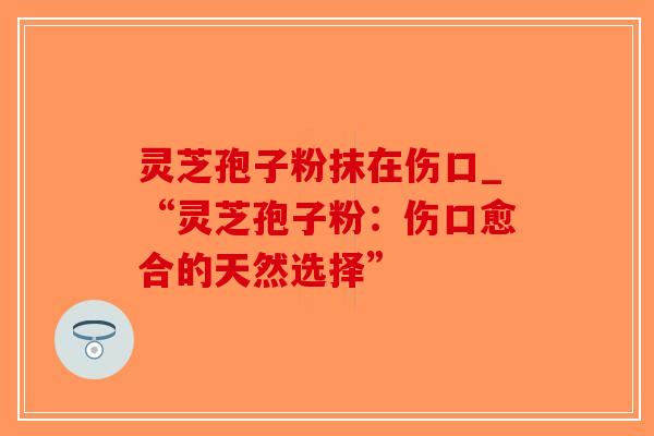 灵芝孢子粉抹在伤口_“灵芝孢子粉：伤口愈合的天然选择”