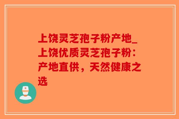 上饶灵芝孢子粉产地_上饶优质灵芝孢子粉：产地直供，天然健康之选