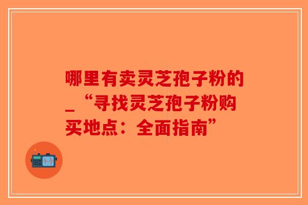 哪里有卖灵芝孢子粉的_“寻找灵芝孢子粉购买地点：全面指南”