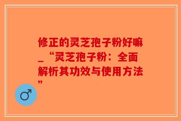 修正的灵芝孢子粉好嘛_“灵芝孢子粉：全面解析其功效与使用方法”