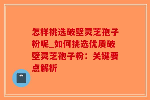 怎样挑选破壁灵芝孢子粉呢_如何挑选优质破壁灵芝孢子粉：关键要点解析