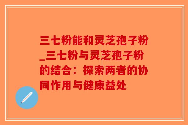 三七粉能和灵芝孢子粉_三七粉与灵芝孢子粉的结合：探索两者的协同作用与健康益处