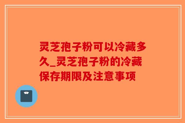 灵芝孢子粉可以冷藏多久_灵芝孢子粉的冷藏保存期限及注意事项