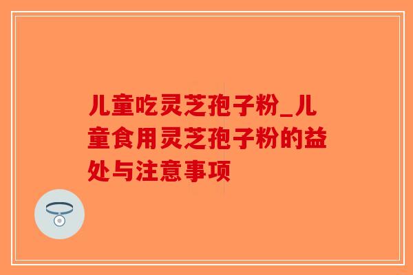 儿童吃灵芝孢子粉_儿童食用灵芝孢子粉的益处与注意事项