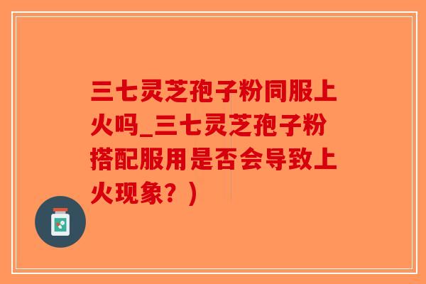 三七灵芝孢子粉同服上火吗_三七灵芝孢子粉搭配服用是否会导致上火现象？)