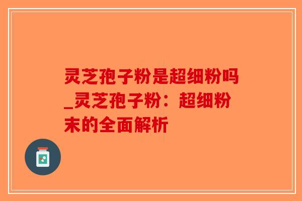 灵芝孢子粉是超细粉吗_灵芝孢子粉：超细粉末的全面解析