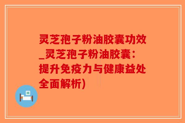 灵芝孢子粉油胶囊功效_灵芝孢子粉油胶囊：提升免疫力与健康益处全面解析)