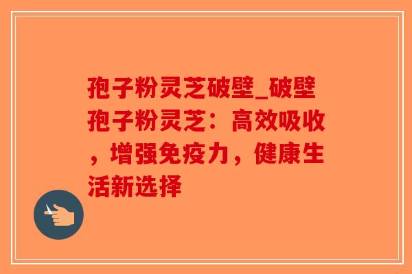 孢子粉灵芝破壁_破壁孢子粉灵芝：高效吸收，增强免疫力，健康生活新选择