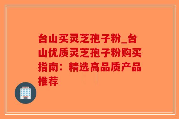 台山买灵芝孢子粉_台山优质灵芝孢子粉购买指南：精选高品质产品推荐