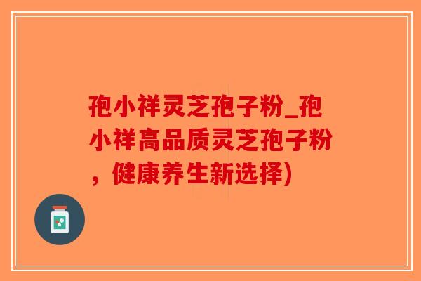 孢小祥灵芝孢子粉_孢小祥高品质灵芝孢子粉,健康养生新选择) 孢小祥灵芝孢子粉_孢小祥高品质灵芝孢子粉,健康养生新选择)