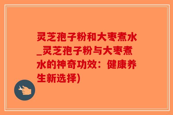 灵芝孢子粉和大枣煮水_灵芝孢子粉与大枣煮水的神奇功效：健康养生新选择)