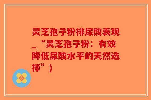 灵芝孢子粉排尿酸表现_“灵芝孢子粉：有效降低尿酸水平的天然选择”)