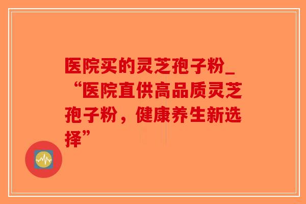 医院买的灵芝孢子粉_“医院直供高品质灵芝孢子粉，健康养生新选择”