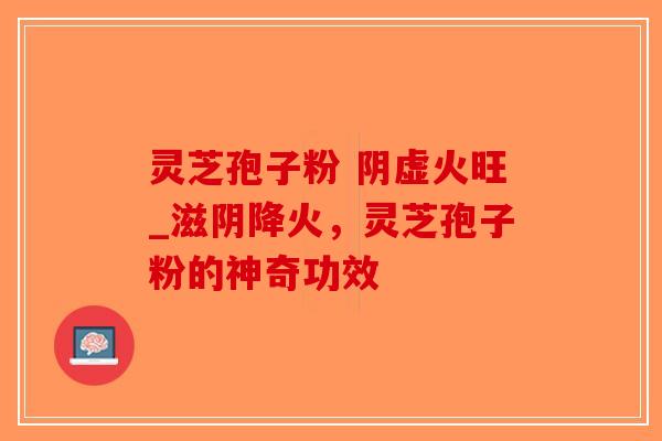 灵芝孢子粉 阴虚火旺_滋阴降火，灵芝孢子粉的神奇功效