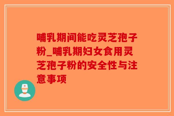 哺乳期间能吃灵芝孢子粉_哺乳期妇女食用灵芝孢子粉的安全性与注意事项