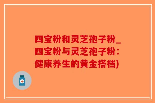 四宝粉和灵芝孢子粉_四宝粉与灵芝孢子粉：健康养生的黄金搭档)