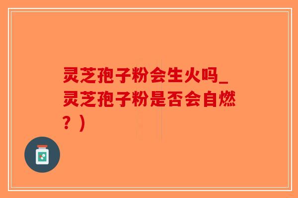 灵芝孢子粉会生火吗_灵芝孢子粉是否会自燃？)