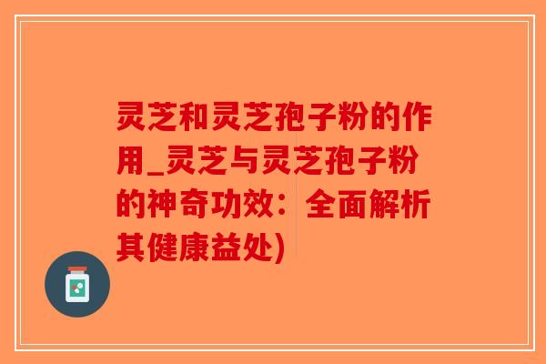 灵芝和灵芝孢子粉的作用_灵芝与灵芝孢子粉的神奇功效:全面解析其健康益处) 灵芝和灵芝孢子粉的作用_灵芝与灵芝孢子粉的神奇功效:全面解析其健康益处)