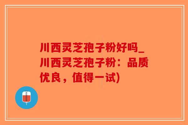 川西灵芝孢子粉好吗_川西灵芝孢子粉：品质优良，值得一试)