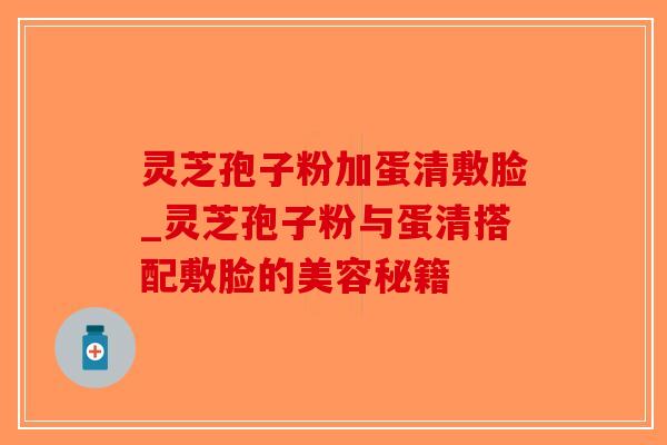 灵芝孢子粉加蛋清敷脸_灵芝孢子粉与蛋清搭配敷脸的美容秘籍