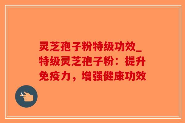 灵芝孢子粉特级功效_特级灵芝孢子粉:提升免疫力,增强健康功效 灵芝孢子粉特级功效_特级灵芝孢子粉:提升免疫力,增强健康功效