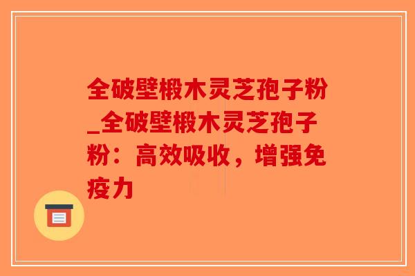全破壁椴木灵芝孢子粉_全破壁椴木灵芝孢子粉：高效吸收，增强免疫力