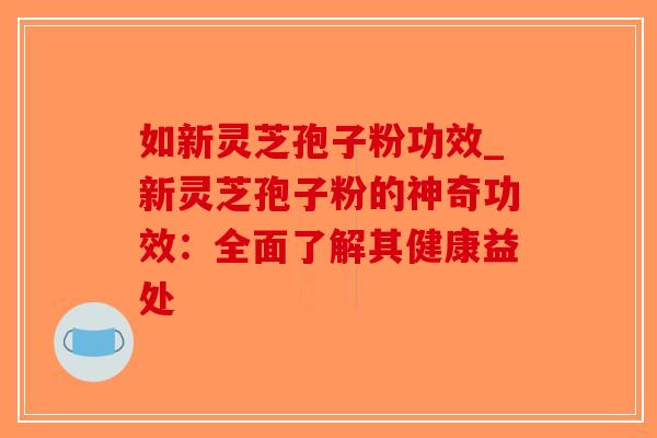 如新灵芝孢子粉功效_新灵芝孢子粉的神奇功效：全面了解其健康益处