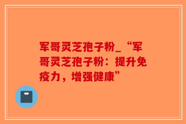 军哥灵芝孢子粉_“军哥灵芝孢子粉：提升免疫力，增强健康”