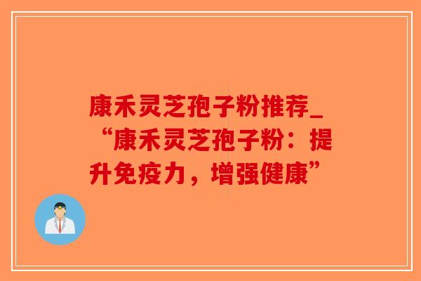 康禾灵芝孢子粉推荐_“康禾灵芝孢子粉：提升免疫力，增强健康”