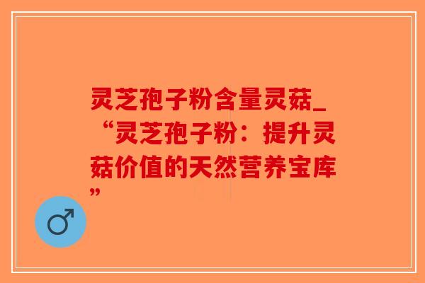 灵芝孢子粉含量灵菇_“灵芝孢子粉：提升灵菇价值的天然营养宝库”